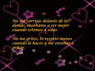 No me corrijas delante de los
demás, enséñame a ser mejor
cuando estemos a solas.

No me grites, te respeto menos
cuando lo haces y me enseñas a
gritar.
 