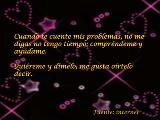 Cuando te cuente mis problemas, no me
digas no tengo tiempo; compréndeme y
ayúdame.

Quiéreme y dímelo, me gusta oírtelo
decir.




                       Fuente: internet
 