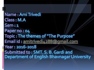 Name : AmiTrivedi
Class : M.A
Sem : 1
Paper no : 04
Topic :The themes of “The Purpose”
Email id : amitrivedi4288@gmail.com
Year : 2016-2018
Submitted to : SMT. S. B. Gardi and
Department of English Bhavnagar University
 