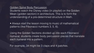 Golden Spiral Body Percussion
Students watch the Disney video (in playlist) on the Golden
Mean (golden section) in architecture. This is to form the
understanding of a pre-determined structure in Math.
• Always start the lesson moving to music of mathematical
patterns (like Fibonacci numbers 3, 5, 8).
Using the Golden Sections divided up into each Fibonacci
numeral, students create body percussion pieces that translate
each numeral into a pattern.
For example, 34 might be 3 claps and 4 patches.
 