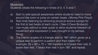 Movement
Students create the following in times of 3, 4, 5 and 7.
a) Start to add spacial awareness where students need to move
around the room or jump on certain beats. (Money Pink Floyd)
b) Test inner listening by removing physical actions except for
the ﬁrst or last beats of each cycle. (Take 5 Dave Brubeck).
c) Use music without a clear pulse to allow students freedom of
movement and expression (I was brought to my senses,
Sting).
d) The interior angles of a triangle add to 180˚ which gives us a
unique way to perform a pattern and then rotate! For
example: 50 + 60 + 70 = 180 transfers to 5 beats then rest, 6
beats then rest, 7 beats then rest = turn 180˚ and repeat.
 