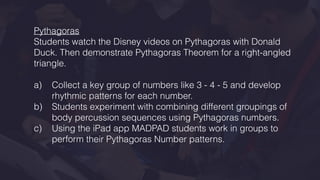 Pythagoras
Students watch the Disney videos on Pythagoras with Donald
Duck. Then demonstrate Pythagoras Theorem for a right-angled
triangle.
a) Collect a key group of numbers like 3 - 4 - 5 and develop
rhythmic patterns for each number.
b) Students experiment with combining different groupings of
body percussion sequences using Pythagoras numbers.
c) Using the iPad app MADPAD students work in groups to
perform their Pythagoras Number patterns.
 