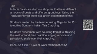 Tala
In India Tala’s are rhythmical cycles that have different
amounts of beats and different groupings. Using the
YouTube Playlist there is a larger explanation of this.
Students are led by the teacher using RagaSudha Pro
to outline Southern Indian Tala Clapping.
Students experiment with counting from 3 to 16 using
this method and then practice singing a drone and
pentatonic scale over their clapping.
Because 1 2 3 5 6 will all work mathematically!
 