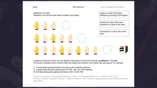 Name: MYP Music 6/7 Music & Mathematical Patterns
 
Statement of Inquiry.
Repetition can communicate ideas of pattern and design.
Colotomic Structure is when you use speciﬁc instruments to show time intervals or patterns in Gamelan.
It is like the musicians know a secret code that creates the structure of the piece they are playing. For example:
i) a small gong (kenong) striking once every odd-numbered measure;
ii) a larger gong (kempul) striking each 4th, 8th, 12th, and 16th measure;
iii) the large gong (gong ageng) sounding on the 1st and 16th.
"Colotomic Structure." Encyclopedia Britannica Online. Encyclopedia Britannica, n.d. Web. 02 Oct. 2016.
Shotham, Ramesh. “Ramesh Shotham.” Ramesh Shotham, 2015, shotham.org/globaltala-workshop/the-south-indian-
tala-system/.
Laghu is a clap of the hand
followed by counting of the ﬁngers.
Drutam is a clap of the hand
followed by a wave of the hand.
Anudrutam is a just a clap of the
hand.
 