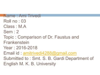 Name : Ami Trivedi
Roll no : 03
Class : M.A
Sem : 2
Topic : Comparison of Dr. Faustus and
Frankenstein
Year : 2016-2018
Email id : amitrivedi4288@gmail.com
Submitted to : Smt. S. B. Gardi Department of
English M. K. B. University
 