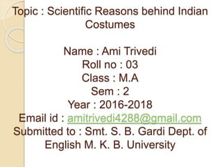 Topic : Scientific Reasons behind Indian
Costumes
Name : Ami Trivedi
Roll no : 03
Class : M.A
Sem : 2
Year : 2016-2018
Email id : amitrivedi4288@gmail.com
Submitted to : Smt. S. B. Gardi Dept. of
English M. K. B. University
 