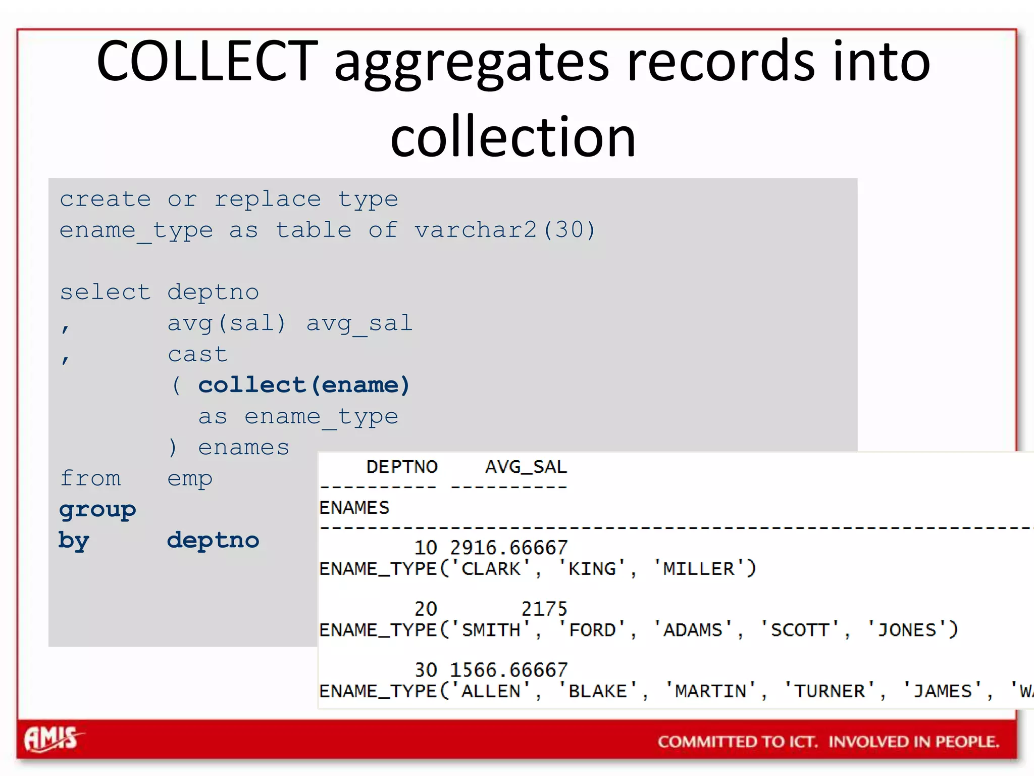 COLLECT aggregates records into collectioncreate or replace type ename_type as table of varchar2(30)select deptno, avg(sal) avg_sal, cast( collect(ename)as ename_type) enamesfrom empgroup by deptno