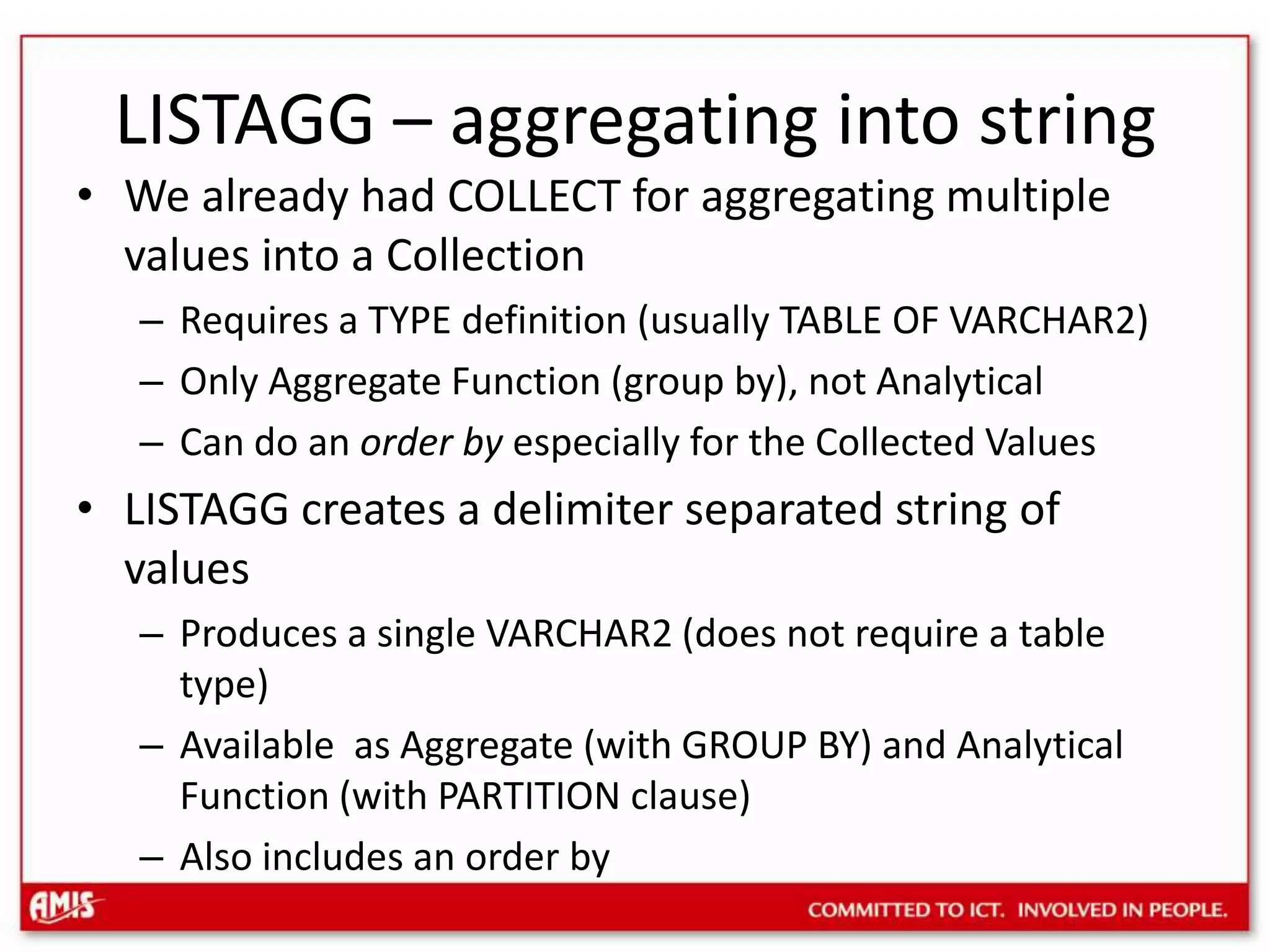 LISTAGG – aggregating into stringWe already had COLLECT for aggregating multiple values into a CollectionRequires a TYPE definition (usually TABLE OF VARCHAR2)Only Aggregate Function (group by), not AnalyticalCan do an order by especially for the Collected ValuesLISTAGG creates a delimiter separated string of valuesProduces a single VARCHAR2 (does not require a table type)Available as Aggregate (with GROUP BY) and Analytical Function (with PARTITION clause)Also includes an order by