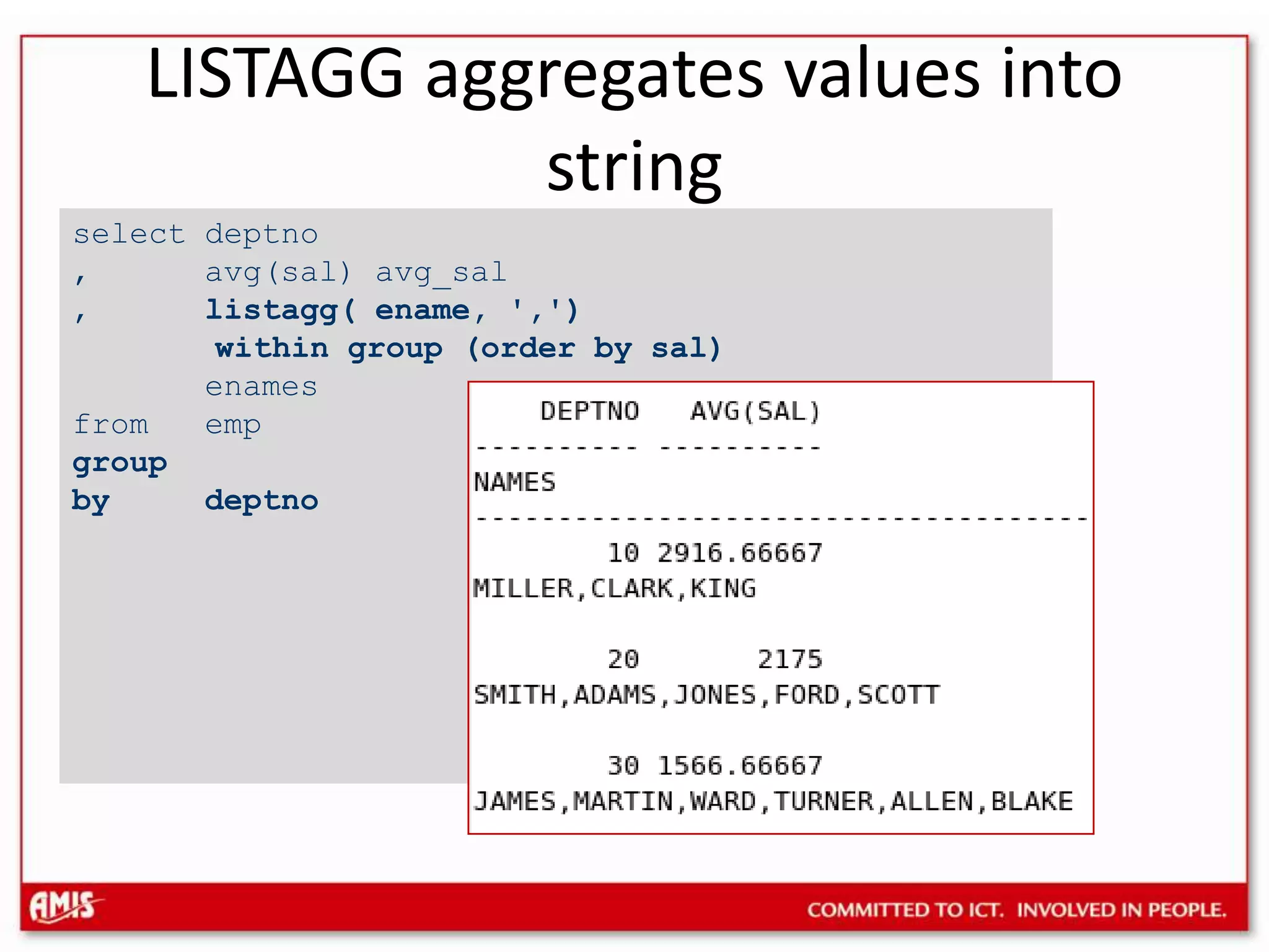 select deptno, avg(sal) avg_sal, listagg( ename, &apos;,&apos;) within group (order by sal)enamesfrom empgroup by deptnoLISTAGG aggregates values into string
