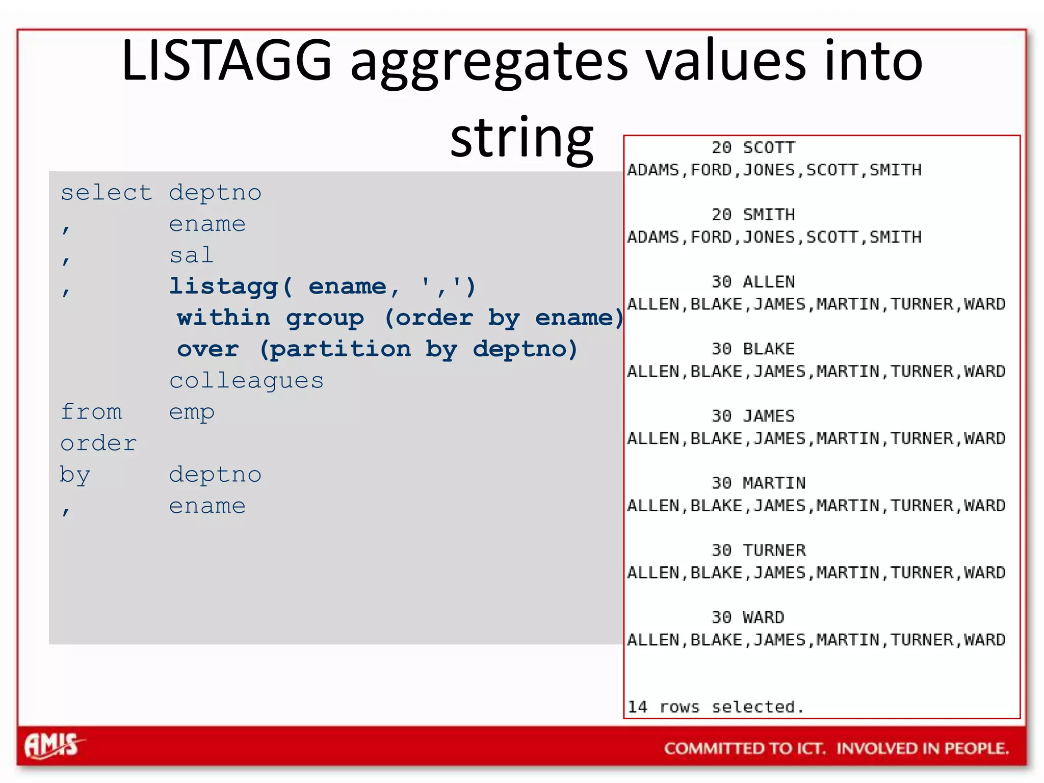 select deptno, ename, sal, listagg( ename, &apos;,&apos;) within group (order by ename) over (partition by deptno) colleaguesfrom emporderby deptno, enameLISTAGG aggregates values into string