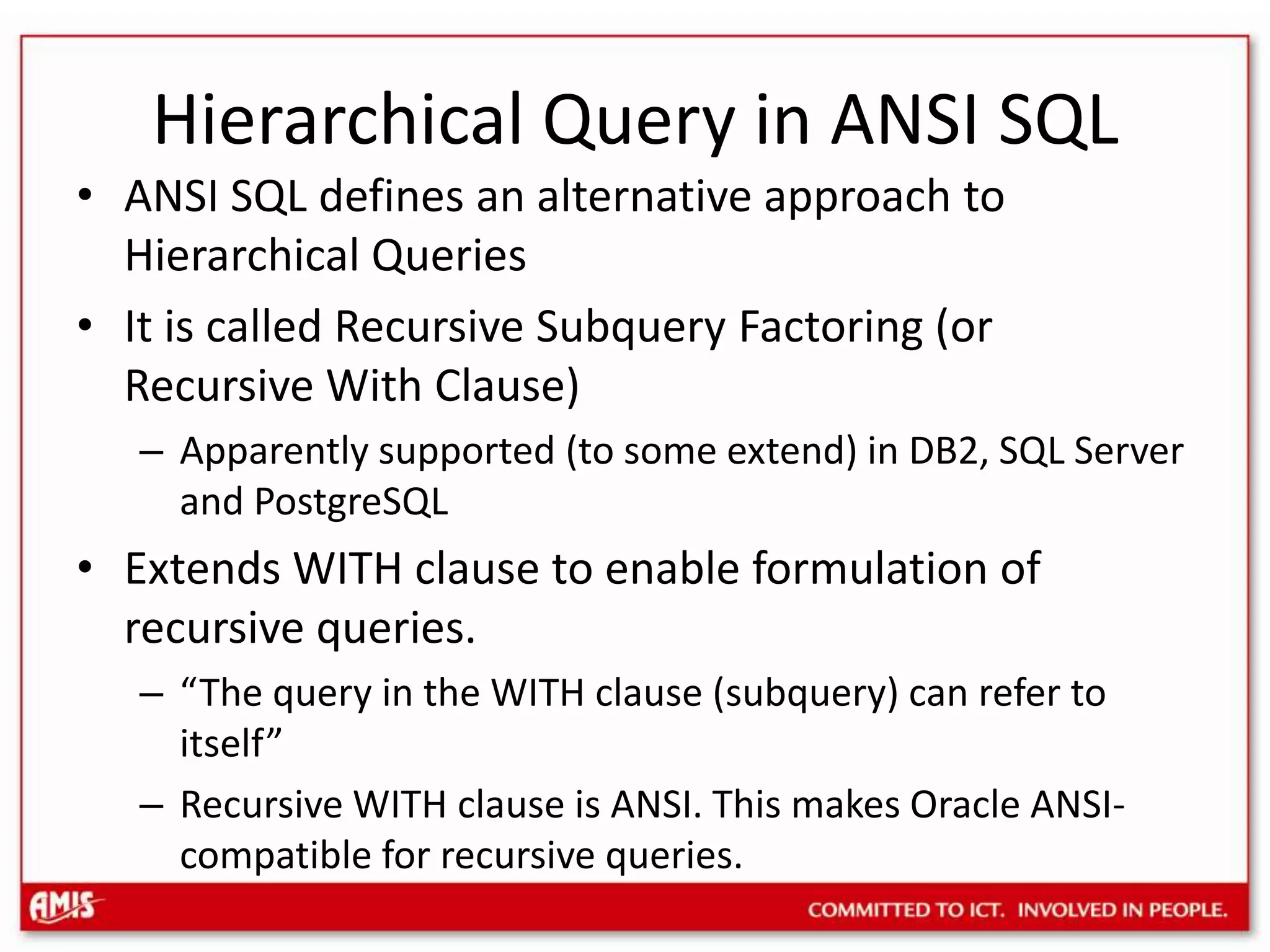 Hierarchical Query in ANSI SQLANSI SQL defines an alternative approach to Hierarchical QueriesIt is called Recursive Subquery Factoring (or Recursive With Clause)Apparently supported (to some extend) in DB2, SQL Server and PostgreSQLExtends WITH clause to enable formulation of recursive queries.“The query in the WITH clause (subquery) can refer to itself”Recursive WITH clause is ANSI. This makes Oracle ANSI-compatible for recursive queries.