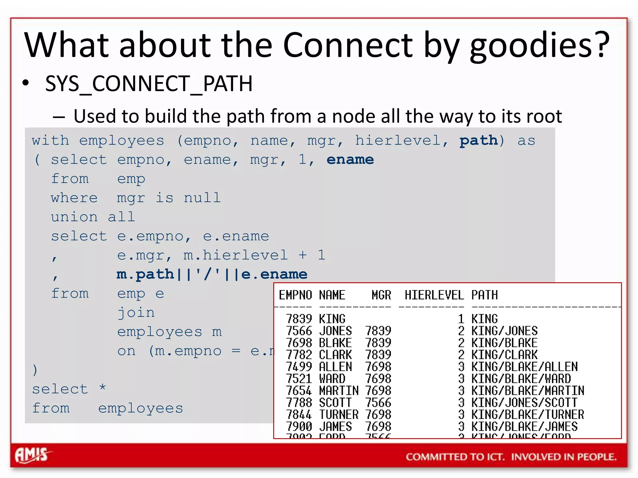 What about the Connect by goodies?SYS_CONNECT_PATHUsed to build the path from a node all the way to its rootwith employees (empno, name, mgr, hierlevel, path) as ( select empno, ename, mgr, 1, ename from emp where mgr is null union all select e.empno, e.ename , e.mgr, m.hierlevel + 1 , m.path||&apos;/&apos;||e.ename from emp e join employees m on (m.empno = e.mgr) )select *from employees