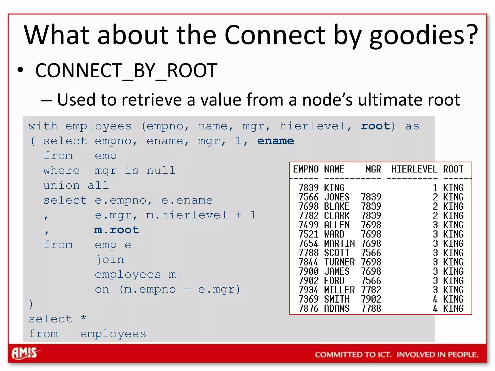 What about the Connect by goodies?CONNECT_BY_ROOTUsed to retrieve a value from a node’s ultimate rootwith employees (empno, name, mgr, hierlevel, root) as ( select empno, ename, mgr, 1, ename from emp where mgr is null union all select e.empno, e.ename , e.mgr, m.hierlevel + 1 , m.root from emp e join employees m on (m.empno = e.mgr) )select *from employees