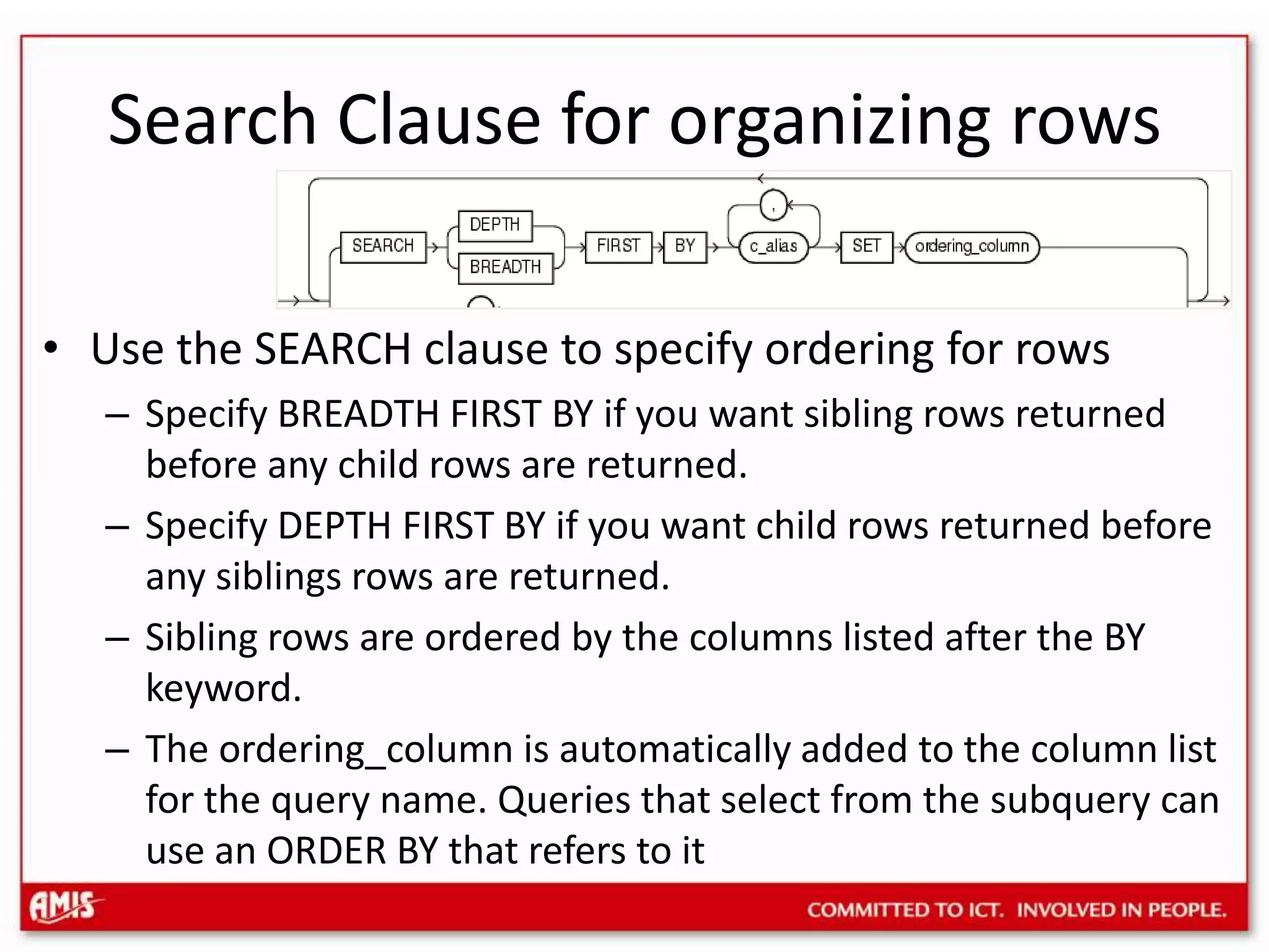 Search Clause for organizing rowsUse the SEARCH clause to specify ordering for rowsSpecify BREADTH FIRST BY if you want sibling rows returned before any child rows are returned.Specify DEPTH FIRST BY if you want child rows returned before any siblings rows are returned.Sibling rows are ordered by the columns listed after the BY keyword.The ordering_column is automatically added to the column list for the query name. Queries that select from the subquery can use an ORDER BY that refers to it