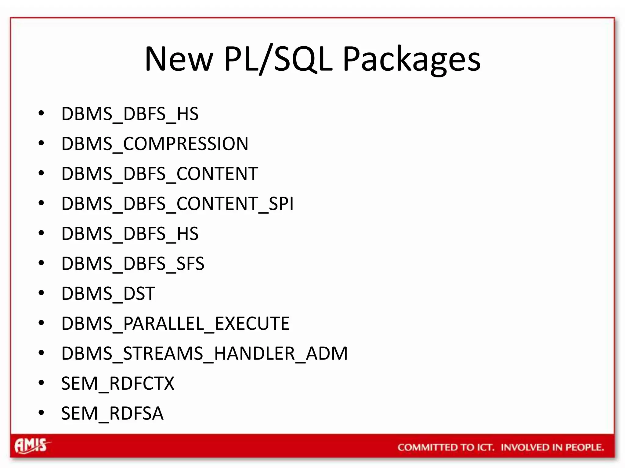 New PL/SQL PackagesDBMS_DBFS_HSDBMS_COMPRESSIONDBMS_DBFS_CONTENTDBMS_DBFS_CONTENT_SPIDBMS_DBFS_HSDBMS_DBFS_SFSDBMS_DSTDBMS_PARALLEL_EXECUTEDBMS_STREAMS_HANDLER_ADMSEM_RDFCTXSEM_RDFSA