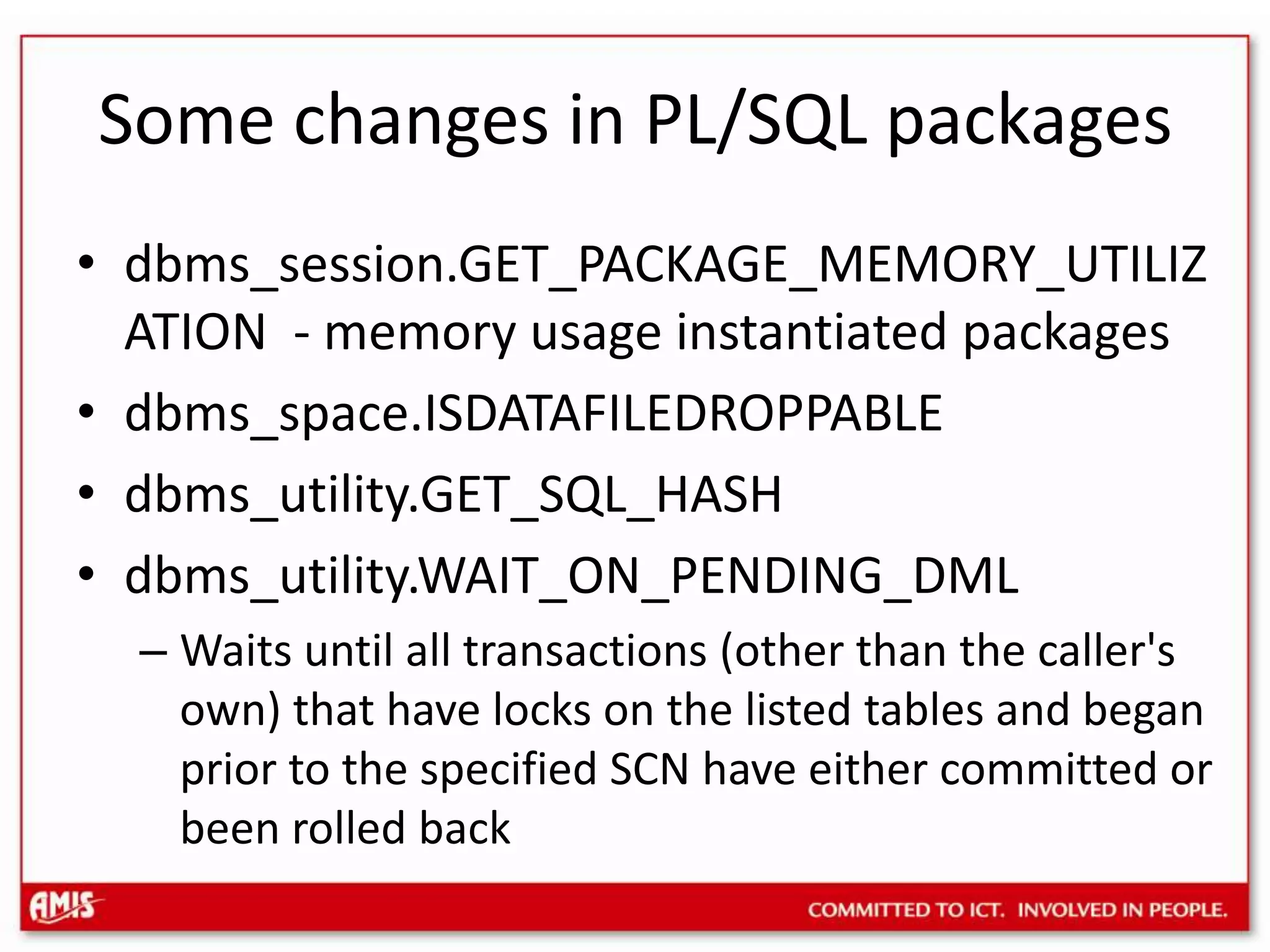 Some changes in PL/SQL packagesdbms_session.GET_PACKAGE_MEMORY_UTILIZATION - memory usage instantiated packagesdbms_space.ISDATAFILEDROPPABLEdbms_utility.GET_SQL_HASHdbms_utility.WAIT_ON_PENDING_DMLWaits until all transactions (other than the caller&apos;s own) that have locks on the listed tables and began prior to the specified SCN have either committed or been rolled back