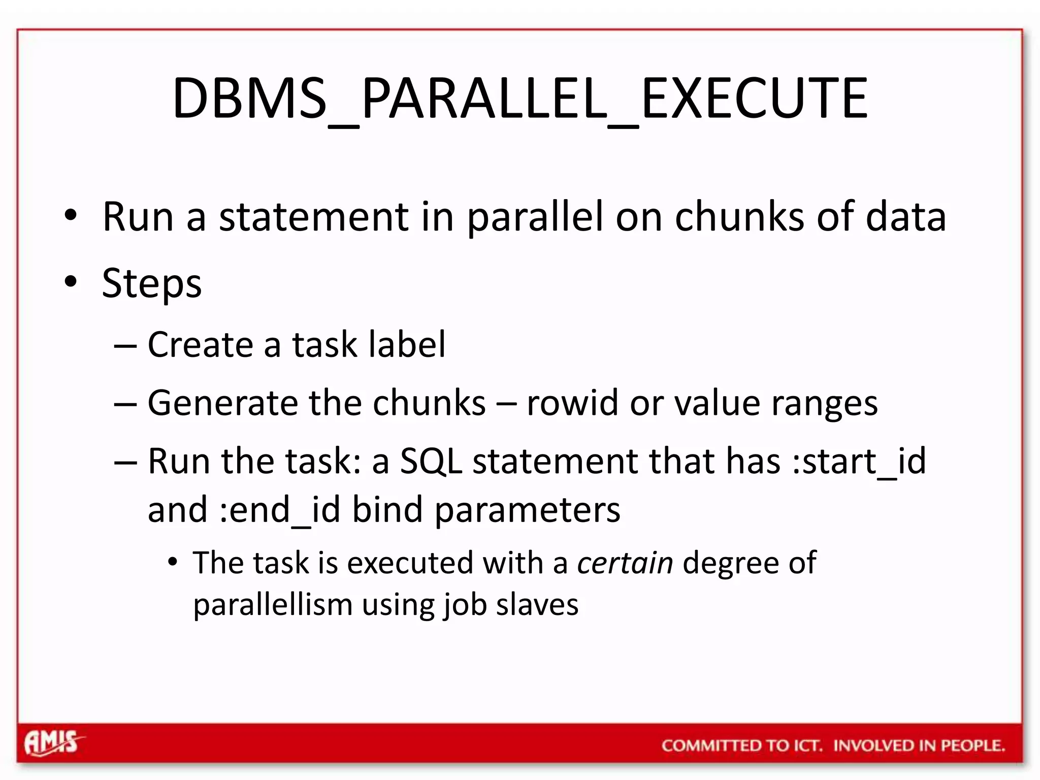 DBMS_PARALLEL_EXECUTERun a statement in parallel on chunks of dataStepsCreate a task labelGenerate the chunks – rowid or value rangesRun the task: a SQL statement that has :start_id and :end_id bind parametersThe task is executed with a certain degree of parallellism using job slaves