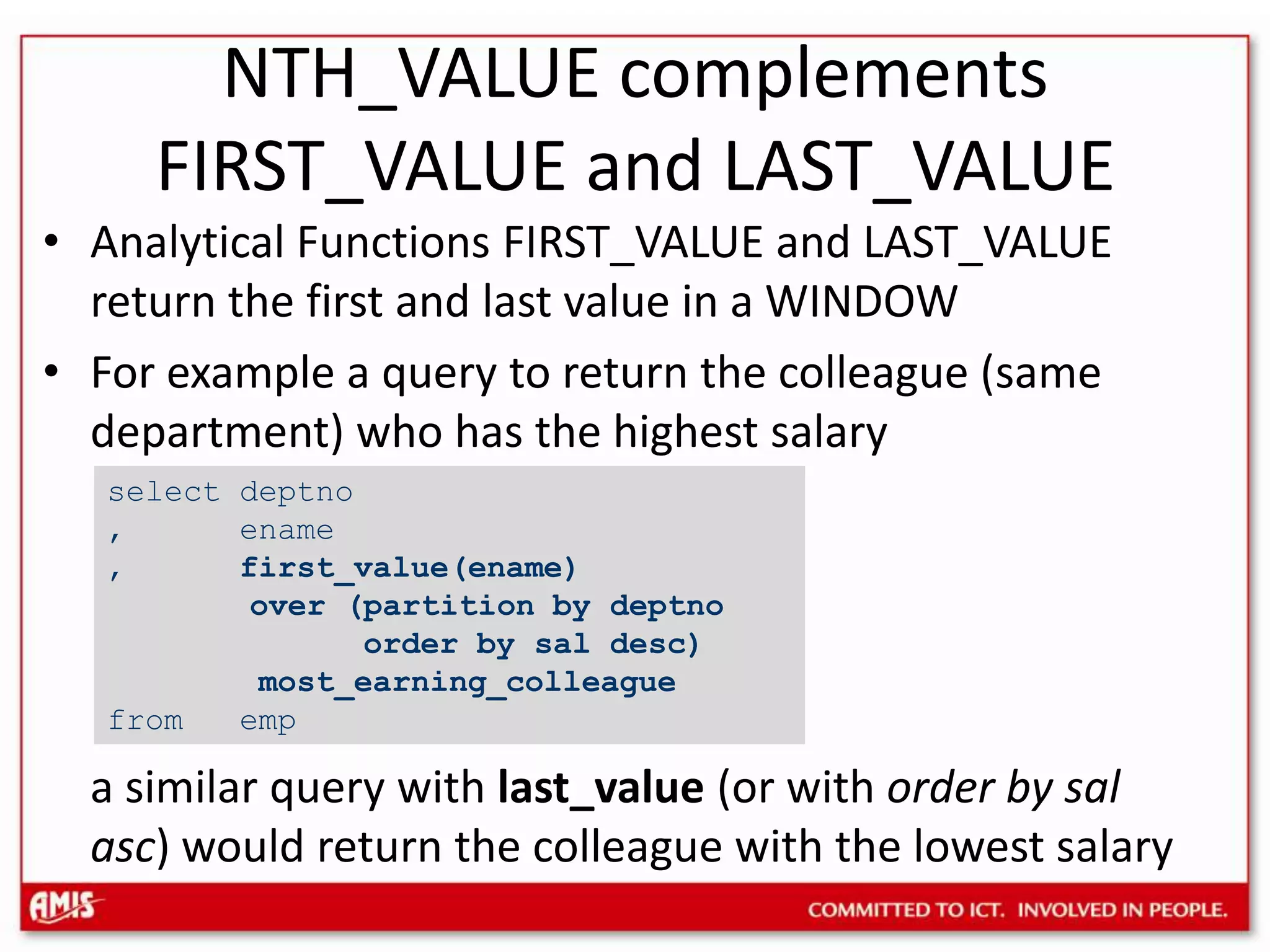 Analytical Functions FIRST_VALUE and LAST_VALUE return the first and last value in a WINDOWFor example a query to return the colleague (same department) who has the highest salarya similar query with last_value(or with order by salasc) would return the colleague with the lowest salaryselect deptno, ename, first_value(ename) over (partition by deptno order by saldesc)most_earning_colleaguefrom empNTH_VALUE complements FIRST_VALUE and LAST_VALUE