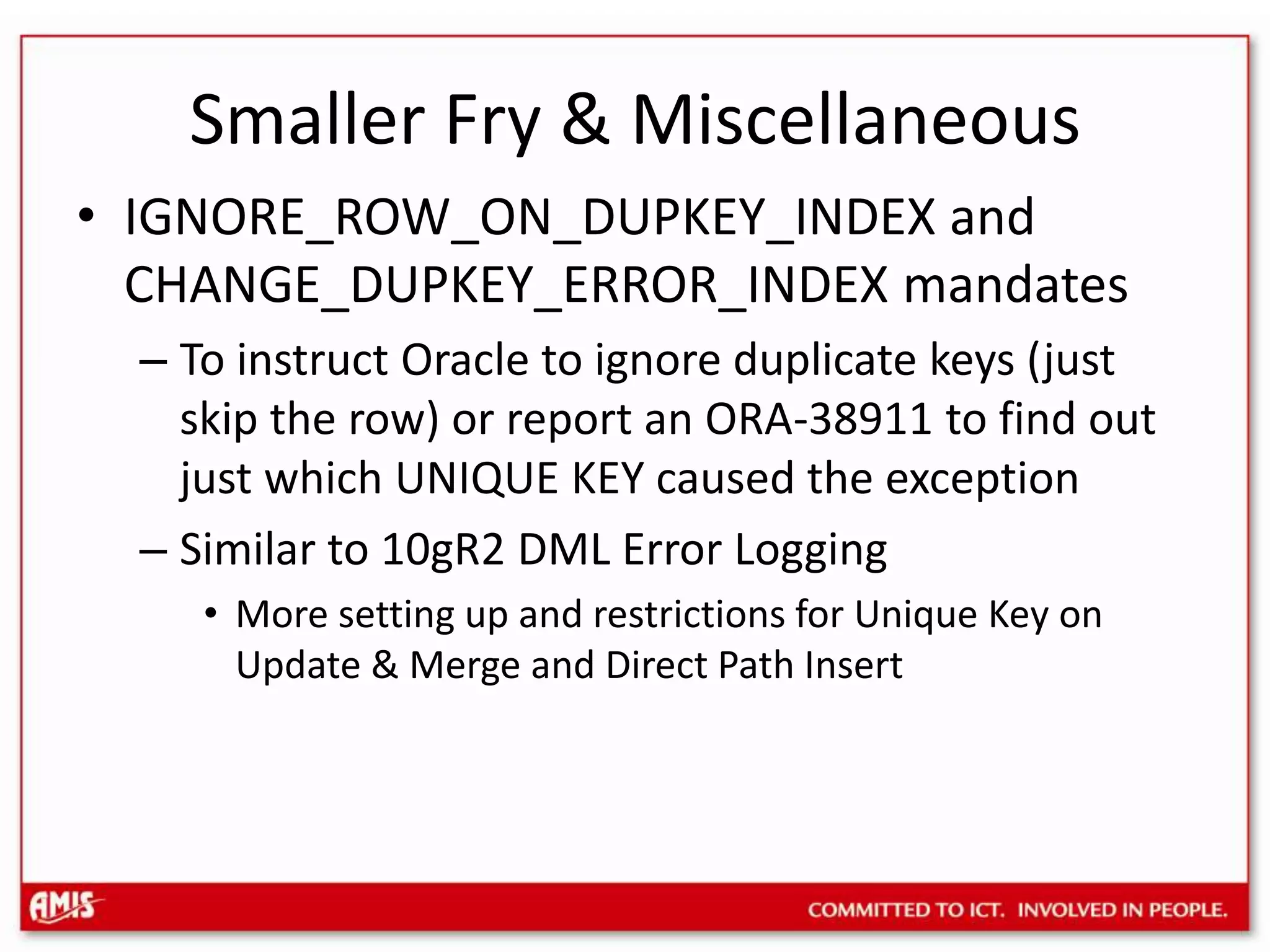 Smaller Fry & MiscellaneousSemantic Indexing of unstructured documents and the SEM_CONTAINS operator in SQLAnd many more new Semantic TechnologiesHandle Foreign Key dependencies for DBMS_FLASHBACK TRANSACTION_BACKOUT with CASCADE to roll back a transactionInternet Protocol version 6 (IPv6) SupportIPv6 address has 128 bits, IPv4 address only 32 bits. IPv6 address must be in brackets in a URL