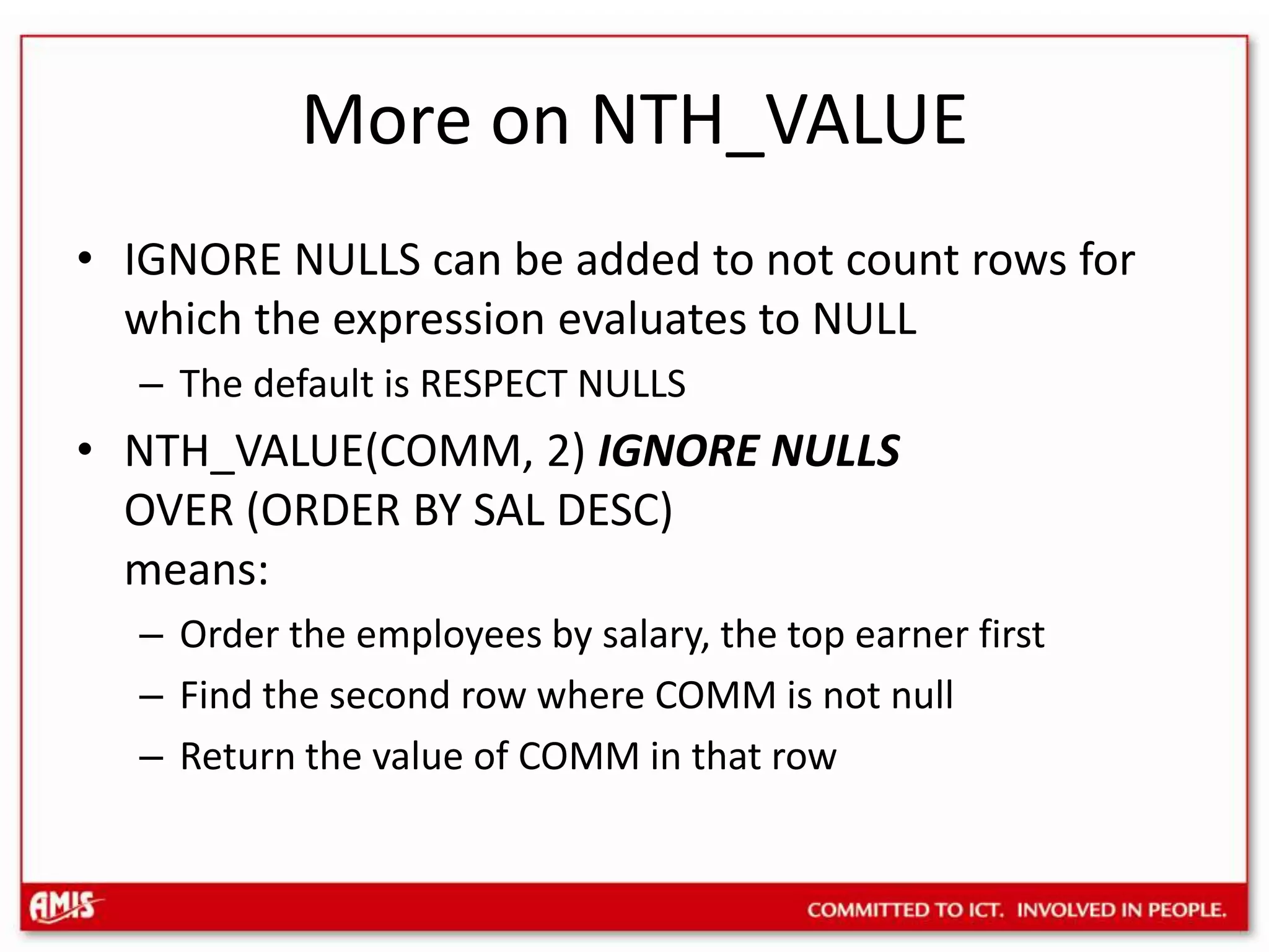 More on NTH_VALUEIGNORE NULLS can be added to not count rows for which the expression evaluates to NULLThe default is RESPECT NULLSNTH_VALUE(COMM, 2) IGNORE NULLSOVER (ORDER BY SAL DESC)means:Order the employees by salary, the top earner firstFind the second row where COMM is not nullReturn the value of COMM in that row