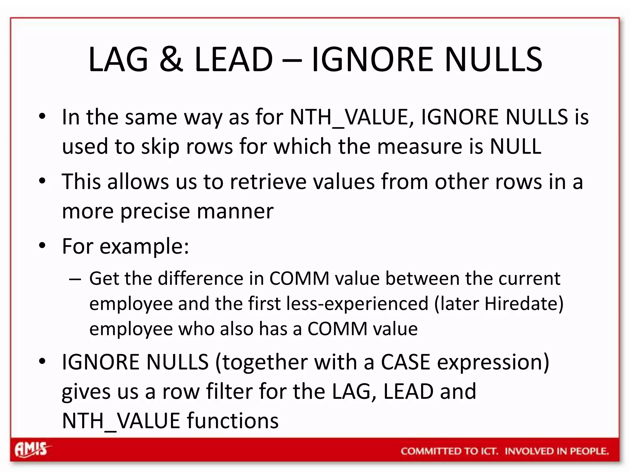 LAG & LEAD – IGNORE NULLSIn the same way as for NTH_VALUE, IGNORE NULLS is used to skip rows for which the measure is NULLThis allows us to retrieve values from other rows in a more precise mannerFor example:Get the difference in COMM value between the current employee and the first less-experienced (later Hiredate) employee who also has a COMM valueIGNORE NULLS (together with a CASE expression) gives us a row filter for the LAG, LEAD and NTH_VALUE functions