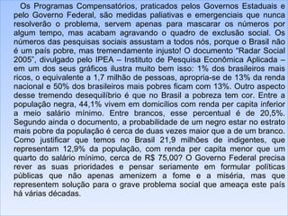 Os Programas Compensatórios, praticados pelos Governos Estaduais e pelo Governo Federal, são medidas paliativas e emergenciais que nunca resolverão o problema, servem apenas para mascarar os números por algum tempo, mas acabam agravando o quadro de exclusão social. Os números das pesquisas sociais assustam a todos nós, porque o Brasil não é um país pobre, mas tremendamente injusto! O documento “Radar Social 2005”, divulgado pelo IPEA – Instituto de Pesquisa Econômica Aplicada – em um dos seus gráficos ilustra muito bem isso: 1% dos brasileiros mais ricos, o equivalente a 1,7 milhão de pessoas, apropria-se de 13% da renda nacional e 50% dos brasileiros mais pobres ficam com 13%. Outro aspecto desse tremendo desequilíbrio é que no Brasil a pobreza tem cor. Entre a população negra, 44,1% vivem em domicílios com renda per capita inferior a meio salário mínimo. Entre brancos, esse percentual é de 20,5%. Segundo ainda o documento, a probabilidade de um negro estar no estrato mais pobre da população é cerca de duas vezes maior que a de um branco. Como justificar que temos no Brasil 21,9 milhões de indigentes, que representam 12,9% da população, com renda per capita menor que um quarto do salário mínimo, cerca de R$ 75,00? O Governo Federal precisa rever as suas prioridades e pensar seriamente em formular políticas públicas que não apenas amenizem a fome e a miséria, mas que representem solução para o grave problema social que ameaça este país há várias décadas. 
