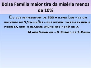 Bolsa Família maior tira da miséria menos de 10% É o que representam as 500 mil famílias - de um universo de 5,4 milhões - que devem sair da extrema pobreza, com o reajuste anunciado por Dilma Marta Salomon - O Estado de S.Paulo 
