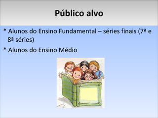 Público alvo * Alunos do Ensino Fundamental – séries finais (7ª e 8ª séries) * Alunos do Ensino Médio 