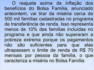 O reajuste acima da inflação dos benefícios do Bolsa Família, anunciado anteontem, vai tirar da miséria cerca de 500 mil famílias cadastradas no programa de transferência de renda. Isso representa menos de 10% das famílias incluídas no programa e que ainda não superaram a pobreza extrema porque os pagamentos não são suficientes para que elas ultrapassem o limite de renda de R$ 70 mensais por pessoa da família, o que caracteriza a miséria no Bolsa Família .  