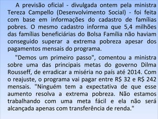 A previsão oficial - divulgada ontem pela ministra Tereza Campello (Desenvolvimento Social) - foi feita com base em informações do cadastro de famílias pobres. O mesmo cadastro informa que 5,4 milhões das famílias beneficiárias do Bolsa Família não haviam conseguido superar a extrema pobreza apesar dos pagamentos mensais do programa. "Demos um primeiro passo", comentou a ministra sobre uma das principais metas do governo Dilma Rousseff, de erradicar a miséria no país até 2014. Com o reajuste, o programa vai pagar entre R$ 32 e R$ 242 mensais. "Ninguém tem a expectativa de que esse aumento resolva a extrema pobreza. Não estamos trabalhando com uma meta fácil e ela não será alcançada apenas com transferência de renda."  