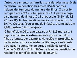 Antes do aumento, as famílias consideradas miseráveis recebiam um benefício básico de R$ 68 por mês, independentemente do número de filhos. O valor foi corrigido em 2,9% e subiu para R$ 70. A parcela paga pelo número de filhos até 15 anos subiu 45,5%, de R$ 22 para R$ 32. No benefício médio, a correção foi de 19,4%. Ou seja, ficou acima da inflação, acumulada em 9,9% desde o último reajuste.  O benefício médio, que passará a R$ 115 mensais, é pago a uma família extremamente pobre com dois filhos crianças, por exemplo. Na região metropolitana de Salvador, citou a ministra, a diferença é suficiente para pagar o consumo de arroz e feijão da família. Apenas 0,1% dos 12,9 milhões de famílias beneficiárias receberá o benefício máximo, de R$ 242.  