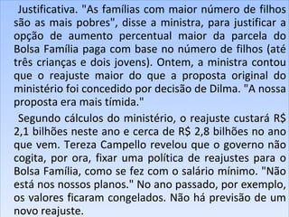 Justificativa. "As famílias com maior número de filhos são as mais pobres", disse a ministra, para justificar a opção de aumento percentual maior da parcela do Bolsa Família paga com base no número de filhos (até três crianças e dois jovens). Ontem, a ministra contou que o reajuste maior do que a proposta original do ministério foi concedido por decisão de Dilma. "A nossa proposta era mais tímida."  Segundo cálculos do ministério, o reajuste custará R$ 2,1 bilhões neste ano e cerca de R$ 2,8 bilhões no ano que vem. Tereza Campello revelou que o governo não cogita, por ora, fixar uma política de reajustes para o Bolsa Família, como se fez com o salário mínimo. "Não está nos nossos planos." No ano passado, por exemplo, os valores ficaram congelados. Não há previsão de um novo reajuste.  