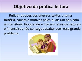 Objetivo da prática leitora Refletir através dos diversos textos o tema  miséria , causas e motivos pelos quais um país com um território tão grande e rico em recursos naturais e financeiros não consegue acabar com esse grande problema. 