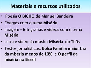 Materiais e recursos utilizados Poesia  O BICHO  de Manuel Bandeira Charges com o tema  Miséria Imagem - fotografias e vídeos com o tema  Miséria Letra e vídeo da música  Miséria   do  Titãs Textos jornalísticos:  Bolsa Família maior tira da miséria menos de 10%  e  O perfil da miséria no Brasil 