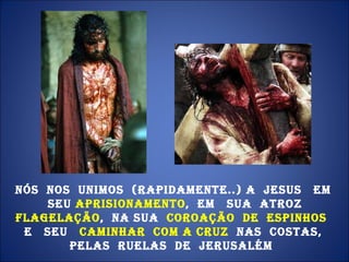 Nós  nos  unimos  (rapidamente..) a  Jesus  em  Seu  aprisionamento ,  em  Sua  atroz  flagelação ,  na Sua  coroação  de  espinhos  e  Seu  caminhar  com a cruz  nas  costas,  pelas  ruelas  de  Jerusalém  