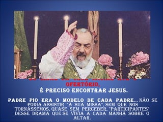 Do  sinal  da  cruz  inicial  até  o  ofertório,  é preciso encontrar Jesus. Padre  Pio  era  o  modelo  de  cada  Padre ... Não  se  podia assistir  "à  sua  Missa", sem  que  nos  tornássemos, quase  sem  perceber, "participantes"  desse  drama  que se  vivia  a  cada  manhã  sobre  o  altar.  