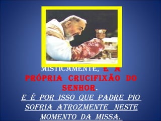 MISTICAMENTE,  É  A PRÓPRIA  CRUCIFIXÃO  DO  SENHOR .  E  é  por  isso  que  Padre  Pio  sofria  atrozmente  neste momento  da  Missa.  