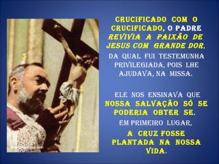 Crucificado  com  o Crucificado , o Padre  revivia  a  Paixão  de  Jesus com  grande dor ,  Da  qual  fui  testemunha privilegiada, pois  lhe ajudava, na  Missa.  Ele  nos  ensinava  que  nossa  Salvação  só  se poderia  obter  se ,  em primeiro  lugar,  a  cruz fosse  plantada  na  nossa vida . 