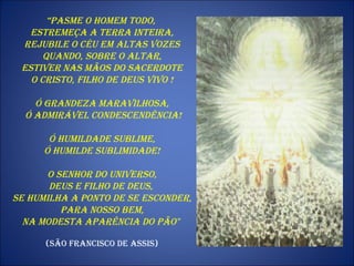 “ Pasme o homem todo,  estremeça a terra inteira, rejubile o céu em altas vozes quando, sobre o altar,  estiver nas mãos do sacerdote o Cristo, Filho de Deus vivo !  Ó grandeza maravilhosa, ó admirável condescendência! Ó humildade sublime,  ó humilde sublimidade! O Senhor do universo,  Deus e Filho de Deus,  se humilha a ponto de se esconder, para nosso bem,  na modesta aparência do pão"   (São Francisco de Assis) 