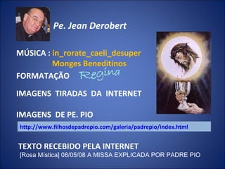 http://www.filhosdepadrepio.com/galeria/padrepio/index.html TEXTO RECEBIDO PELA INTERNET [Rosa Mística] 08/05/08 A MISSA EXPLICADA POR PADRE PIO FORMATAÇÃO Pe. Jean Derobert   IMAGENS  TIRADAS  DA  INTERNET MÚSICA :  in_rorate_caeli_desuper Monges Beneditinos  IMAGENS  DE PE. PIO 