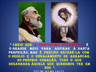 :  “  Creio  que  a  Santíssima  Eucaristia  é  o grande  meio  para  aspirar  à  Santa Perfeição, mas  é  preciso  recebê-La  com  o desejo  e  o  engajamento  de  arrancar,  do próprio  coração,  tudo  o  que  desagrada Àquele  que  queremos  ter  em  nós  " . (27 de julho 1917).  