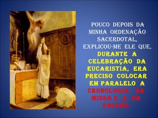 Pouco  depois  da minha  ordenação sacerdotal, explicou-me  ele  que,  durante  a celebração  da Eucaristia,  era preciso  colocar  em paralelo  a  cronologia  da  Missa e  a  da  Paixão .  