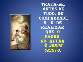 Trata-se, antes de tudo, de compreender  e  de  realizar  que  o  Padre   no  altar  É  Jesus Cristo .  