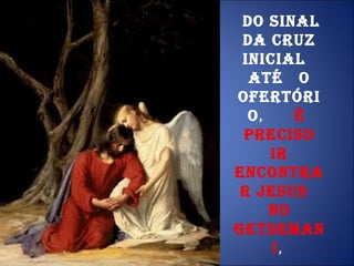 Do sinal da cruz inicial  até  o Ofertório ,  é  preciso ir encontrar Jesus  no Getsemani ,  