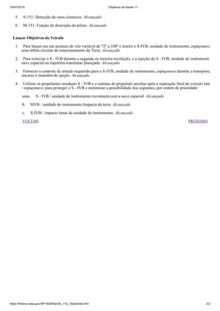 16/07/2019 Objetivos da Apollo 11
https://history.nasa.gov/SP-4029/Apollo_11b_Objectives.htm 2/2
VOLTAR PRÓXIMO
5. S-151: Detecção de raios cósmicos. Alcançado
6. M-151: Função de descrição do piloto. Alcançado
Lançar Objetivos do Veículo
1. Para lançar em um azimute de vôo variável de 72º a 108º e inserir o S-IVB, unidade de instrumento, espaçonave
uma órbita circular de estacionamento da Terra. Alcançado
2. Para reiniciar o S ‑ IVB durante a segunda ou terceira revolução, e a injeção do S ‑ IVB, unidade de instrumento
nave espacial na trajetória translunar planejada. Alcançado
3. Fornecer o controle de atitude requerido para o S-IVB, unidade de instrumento, espaçonave durante a transposiç
encaixe e manobra de ejeção. Alcançado
4. Utilizar os propelentes residuais S ‑ IVB e o sistema de propulsão auxiliar após a separação final do veículo lanç
/ espaçonave, para proteger o S ‑ IVB e minimizar a possibilidade dos seguintes, por ordem de prioridade:
uma. S ‑ IVB / unidade de instrumento recontacta com a nave espacial. Alcançado
b. SIVB / unidade do instrumento Impacto da terra. Alcançado
c. S-IVB / impacto lunar da unidade do instrumento. Alcançado
 