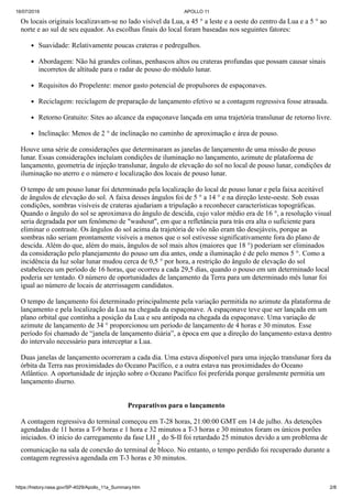 16/07/2019 APOLLO 11
https://history.nasa.gov/SP-4029/Apollo_11a_Summary.htm 2/8
Os locais originais localizavam-se no lado visível da Lua, a 45 ° a leste e a oeste do centro da Lua e a 5 ° ao
norte e ao sul de seu equador. As escolhas finais do local foram baseadas nos seguintes fatores:
Suavidade: Relativamente poucas crateras e pedregulhos.
Abordagem: Não há grandes colinas, penhascos altos ou crateras profundas que possam causar sinais
incorretos de altitude para o radar de pouso do módulo lunar.
Requisitos do Propelente: menor gasto potencial de propulsores de espaçonaves.
Reciclagem: reciclagem de preparação de lançamento efetivo se a contagem regressiva fosse atrasada.
Retorno Gratuito: Sites ao alcance da espaçonave lançada em uma trajetória translunar de retorno livre.
Inclinação: Menos de 2 ° de inclinação no caminho de aproximação e área de pouso.
Houve uma série de considerações que determinaram as janelas de lançamento de uma missão de pouso
lunar. Essas considerações incluíam condições de iluminação no lançamento, azimute de plataforma de
lançamento, geometria de injeção translunar, ângulo de elevação do sol no local de pouso lunar, condições de
iluminação no aterro e o número e localização dos locais de pouso lunar.
O tempo de um pouso lunar foi determinado pela localização do local de pouso lunar e pela faixa aceitável
de ângulos de elevação do sol. A faixa desses ângulos foi de 5 ° a 14 ° e na direção leste-oeste. Sob essas
condições, sombras visíveis de crateras ajudariam a tripulação a reconhecer características topográficas.
Quando o ângulo do sol se aproximava do ângulo de descida, cujo valor médio era de 16 °, a resolução visual
seria degradada por um fenômeno de "washout", em que a refletância para trás era alta o suficiente para
eliminar o contraste. Os ângulos do sol acima da trajetória de vôo não eram tão desejáveis, porque as
sombras não seriam prontamente visíveis a menos que o sol estivesse significativamente fora do plano de
descida. Além do que, além do mais, ângulos de sol mais altos (maiores que 18 °) poderiam ser eliminados
da consideração pelo planejamento do pouso um dia antes, onde a iluminação é de pelo menos 5 °. Como a
incidência da luz solar lunar mudou cerca de 0,5 ° por hora, a restrição do ângulo de elevação do sol
estabeleceu um período de 16 horas, que ocorreu a cada 29,5 dias, quando o pouso em um determinado local
poderia ser tentado. O número de oportunidades de lançamento da Terra para um determinado mês lunar foi
igual ao número de locais de aterrissagem candidatos.
O tempo de lançamento foi determinado principalmente pela variação permitida no azimute da plataforma de
lançamento e pela localização da Lua na chegada da espaçonave. A espaçonave teve que ser lançada em um
plano orbital que continha a posição da Lua e seu antípoda na chegada da espaçonave. Uma variação de
azimute de lançamento de 34 ° proporcionou um período de lançamento de 4 horas e 30 minutos. Esse
período foi chamado de “janela de lançamento diária”, a época em que a direção do lançamento estava dentro
do intervalo necessário para interceptar a Lua.
Duas janelas de lançamento ocorreram a cada dia. Uma estava disponível para uma injeção translunar fora da
órbita da Terra nas proximidades do Oceano Pacífico, e a outra estava nas proximidades do Oceano
Atlântico. A oportunidade de injeção sobre o Oceano Pacífico foi preferida porque geralmente permitia um
lançamento diurno.
Preparativos para o lançamento
A contagem regressiva do terminal começou em T-28 horas, 21:00:00 GMT em 14 de julho. As detenções
agendadas de 11 horas a T-9 horas e 1 hora e 32 minutos a T-3 horas e 30 minutos foram os únicos porões
iniciados. O início do carregamento da fase LH
2
do S-II foi retardado 25 minutos devido a um problema de
comunicação na sala de conexão do terminal de bloco. No entanto, o tempo perdido foi recuperado durante a
contagem regressiva agendada em T-3 horas e 30 minutos.
 