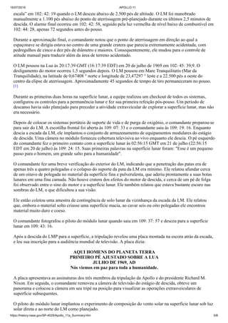 16/07/2019 APOLLO 11
https://history.nasa.gov/SP-4029/Apollo_11a_Summary.htm 5/8
escala” em 102: 42: 19 quando o LM desceu abaixo de 2.500 pés de altitude. O LM foi manobrado
manualmente a 1.100 pés abaixo do ponto de aterrissagem pré-planejado durante os últimos 2,5 minutos de
descida. O alarme final ocorreu em 102: 42: 58, seguido pela luz vermelha de nível baixo de combustível em
102: 44: 28, apenas 72 segundos antes do pouso.
Durante a aproximação final, o comandante notou que o ponto de aterrissagem em direção ao qual a
espaçonave se dirigia estava no centro de uma grande cratera que parecia extremamente acidentada, com
pedregulhos de cinco a dez pés de diâmetro e maiores. Consequentemente, ele mudou para o controle de
atitude manual para traduzir além da área de terreno acidentado.
O LM pousou na Lua às 20:17:39 GMT (16:17:39 EDT) em 20 de julho de 1969 em 102: 45: 39,9. O
desligamento do motor ocorreu 1,5 segundos depois. O LM pousou em Mare Tranquilitatis (Mar da
Tranquilidade), na latitude de 0,67408 ° norte e longitude de 23,47297 ° leste e a 22.500 pés a oeste do
centro da elipse de aterrissagem. Aproximadamente 45 segundos de tempo de tiro permaneceram no pouso.
[1]
Durante as primeiras duas horas na superfície lunar, a equipe realizou um checkout de todos os sistemas,
configurou os controles para a permanência lunar e fez sua primeira refeição pós-pouso. Um período de
descanso havia sido planejado para preceder a atividade extraveicular de explorar a superfície lunar, mas não
era necessário.
Depois de colocar os sistemas portáteis de suporte de vida e de purga de oxigênio, o comandante preparou-se
para sair do LM. A escotilha frontal foi aberta às 109: 07: 33 e o comandante saiu às 109: 19: 16. Enquanto
descia a escada da LM, ele implantou o conjunto de armazenamento de equipamentos modulares do estágio
de descida. Uma câmera no módulo forneceu cobertura televisiva ao vivo enquanto ele descia. O pé esquerdo
do comandante fez o primeiro contato com a superfície lunar às 02:56:15 GMT em 21 de julho (22:56:15
EDT em 20 de julho) às 109: 24: 15. Suas primeiras palavras na superfície lunar foram: "Esse é um pequeno
passo para o homem, um grande salto para a humanidade".
O comandante fez uma breve verificação do exterior do LM, indicando que a penetração das patas era de
apenas três a quatro polegadas e o colapso do suporte da pata da LM era mínimo. Ele relatou afundar cerca
de um oitavo de polegada no material da superfície fina e pulverulenta, que aderiu prontamente a suas botas
lunares em uma fina camada. Não houve cratera dos efeitos do motor de descida, e cerca de um pé de folga
foi observado entre o sino do motor e a superfície lunar. Ele também relatou que estava bastante escuro nas
sombras do LM, o que dificultou a sua visão.
Ele então coletou uma amostra de contingência de solo lunar da vizinhança da escada da LM. Ele relatou
que, embora o material solto criasse uma superfície macia, ao cavar seis ou oito polegadas ele encontrou
material muito duro e coeso.
O comandante fotografou o piloto do módulo lunar quando saiu em 109: 37: 57 e desceu para a superfície
lunar em 109: 43: 16.
Após a descida do LMP para a superfície, a tripulação revelou uma placa montada na escora atrás da escada,
e leu sua inscrição para a audiência mundial de televisão. A placa dizia:
AQUI HOMENS DO PLANETA TERRA
PRIMEIRO PÉ AJUSTADO SOBRE A LUA
JULHO DE 1969, AD
Nós viemos em paz para toda a humanidade.
A placa apresentava as assinaturas dos três membros da tripulação da Apollo e do presidente Richard M.
Nixon. Em seguida, o comandante removeu a câmera de televisão do estágio de descida, obteve um
panorama e colocou a câmera em seu tripé na posição para visualizar as operações extrasveiculares de
superfície subsequentes.
O piloto do módulo lunar implantou o experimento de composição do vento solar na superfície lunar sob luz
solar direta e ao norte do LM como planejado.
 
