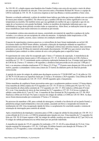 16/07/2019 APOLLO 11
https://history.nasa.gov/SP-4029/Apollo_11a_Summary.htm 6/8
Às 110: 09: 43, a dupla ergueu uma bandeira dos Estados Unidos com cerca de um metro e meio de altura
em uma equipe de alumínio de oito pés. Uma conversa entre o Presidente Richard M. Nixon e a equipe da
LM foi realizada às 110: 16: 30. A conversa originou-se da Casa Branca e incluiu parabéns e bons votos.
Durante a avaliação ambiental, o piloto do módulo lunar indicou que tinha que tomar cuidado com seu centro
de massa para manter o equilíbrio. Ele observou que a sombra LM não teve efeito significativo em sua
temperatura na mochila. Ele também notou que sua agilidade era melhor do que o esperado e que ele era
capaz de se locomover com grande facilidade. Ambos os membros da tripulação indicaram que a sua
mobilidade ao longo deste período excedeu todas as expectativas. Além disso, as indicações eram de que as
taxas metabólicas eram muito inferiores às estimativas pré-missão.
O comandante coletou uma amostra em massa, consistindo em material de superfície e pedaços de rocha
variados, e os colocou em um recipiente de coleta de amostras. A tripulação então inspecionou o LM,
encontrando os quadris, escoras, saias e antenas em condições satisfatórias.
O pacote de experimentos sísmicos passivos e o retrorefletor de laser foram implantados ao sul do LM.
Excelentes dados da PSEP foram obtidos, incluindo a detecção da tripulação andando na superfície e
posteriormente seus movimentos dentro da ML. A tripulação coletou mais amostras lunares, duas amostras
principais e cerca de 20 libras de material selecionado discretamente. O LMP teve que exercer uma força
considerável para conduzir os tubos centrais de seis a oito polegadas para a superfície lunar.
O experimento de vento solar foi recuperado após 1 hora e 17 minutos de exposição. A transferência de
recipientes de amostras lunares para o LM começou em 111: 23. A tripulação entrou no LM e fechou a
escotilha em 111: 39: 13, terminando assim a primeira exploração humana da Lua. O tempo total gasto fora
do LM foi de 2 horas e 31 minutos e 40 segundos; a distância total percorrida era de cerca de 3.300 pés (1
km); e as amostras coletadas totalizaram 47,51 libras (21,55 kg). [2] O ponto mais distante do LM era de 60
metros, quando o comandante visitou uma cratera de 33 metros de diâmetro perto do final do período
extraveicular.
A ignição do motor do estágio de subida para decolagem ocorreu às 17:54:00 GMT em 21 de julho às 124:
22: 00.79. O LM estava na superfície lunar por 21 horas e 36 minutos e 20,9 segundos. Uma órbita de 48,0
por 9,4 n mi foi alcançada em 124: 29: 15.67, 434.88 segundos após o lançamento.
Várias manobras de seqüência foram necessárias antes que o acoplamento pudesse ocorrer 3,5 horas depois.
Uma manobra de órbita coíptica de 47,0 segundos em 125: 19: 35 elevou a órbita para 49,3 por 45,7 n mi.
Uma manobra de altura delta constante de 17,8 segundos em 126: 17: 49,6 reduziu a órbita para 47,4 por
42,1 n mi. Uma manobra de início de fase terminal de 22,7 segundos a 127: 03: 51,8 levou o estágio de
subida a uma órbita de 61,7 por 43,7 nm. A manobra de fase terminal de 28,4 segundos em 127: 46: 09,8
finalizou a órbita em 63,0 por 56,5 para o encaixe do estágio de subida e o CSM em 128: 03: 00.0. As duas
naves foram desencaixadas por exatamente 27 horas e 51 minutos.
No processo de manobrar o ML para a atitude de atracagem, evitando a luz direta do sol na janela frontal, a
plataforma atingiu inadvertidamente a trava do cardan, causando um breve e inesperado movimento de
tombamento do LM. Uma recuperação rápida foi feita e o acoplamento foi concluído usando o sistema de
orientação de interrupção para controle de atitude.
Após a transferência da tripulação e amostras para o CSM, a etapa de subida foi descartada em 130: 09: 31.2
a uma altitude de 61,6 n mi, e o CSM foi preparado para injeção em cruz. Uma manobra de 7,2 segundos foi
feita em 130: 30: 01.0 para separar o MC do estágio de subida; resultou em uma órbita de 62,7 por 54,0 n mi.
O estágio de subida permaneceria na órbita lunar por um período indefinido.
A manobra de injeção de 151,41 segundos foi realizada a 135: 23: 42,28 a uma altitude de 52,4 mi. Uma
injeção nominal foi alcançada a 135: 26: 13,69 após 30 órbitas lunares com duração de 59 horas e 30
minutos e 25,79 segundos, a uma velocidade de 8.589,0 pés / seg.
 