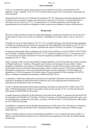 16/07/2019 APOLLO 11
https://history.nasa.gov/SP-4029/Apollo_11a_Summary.htm 7/8
Fase Transearth
Como no voo translunar, apenas uma correção de curso médio foi necessária, uma manobra de 10,0
segundos, 4,8 pés / segundo, a 150: 29: 57,4. O controle térmico passivo foi exercido para a maior parte da
costa transearth.
Uma transmissão televisiva de 18 minutos foi iniciada às 155: 36; Apresentava uma demonstração do efeito
da falta de peso na comida e na água, bem como breves cenas da Lua e da Terra. A transmissão final de
televisão a cores foi feita em 177: 32. A transmissão de 12,5 minutos apresentou uma mensagem de
agradecimento de cada membro da tripulação a todas as pessoas que ajudaram a tornar a missão possível.
Recuperação
Devido ao tempo inclemente na área de recuperação planejada, o ponto de escoamento foi movido de 215 n
mi para baixo. O clima na nova área era excelente: visibilidade de 12 milhas, ondas a 3 pés e vento de 16
nós.
O módulo de serviço foi descartado em 194: 49: 12.7 e a entrada CM seguiu um perfil de entrada automático.
O módulo de comando entrou novamente na atmosfera da Terra (400.000 pés de altitude) em 195: 03: 05.7 a
uma velocidade de 36.194,4 pés / segundo, seguindo uma costa de 59 horas e 36 minutos e 52,0 segundos.
O sistema de pára-quedas efetuou splashdown do CM no Oceano Pacífico às 16:50:35 GMT (12:50:35 EDT)
em 24 de julho. A duração da missão foi de 195: 18: 35. O ponto de impacto foi de 1,7 n mi do ponto alvo e
13 n mi do navio de resgate USS Hornet. O local do mergulho foi estimado em latitude de 13,30 ° norte e
longitude de 169,15 ° oeste.
Após o respingo, o MC assumiu uma atitude de flotação ágil-baixo, mas foi retornado com sucesso à posição
de flotação normal em 7 minutos e 40 segundos pelo sistema de verticalização do saco inflável. Após o
mergulho, a tripulação vestiu roupas de isolamento biológico e saiu do CM em um barco de borracha, onde
foram limpas com uma solução de iodo para proteger contra os “germes lunares”. Eles foram retirados de
helicóptero e levados para o navio de recuperação principal, onde eles chegaram 63 minutos depois do
splashdown. O CM foi recuperado 125 minutos depois. O peso estimado do CM no respingo foi 10.873,0
libras, e a distância estimada percorrida para a missão foi de 828.743 mi.
A tripulação, o médico de recuperação e um técnico de recuperação, juntamente com amostras lunares,
entraram na Instalação de Quarentena Móvel a bordo do navio de recuperação para transporte para o
Laboratório de Recebimento Lunar em Houston.
O CM e o Mobile Quarantine Facility foram transferidos do Hornet no Havaí às 00:15 GMT no dia 27 de
julho. O Mobile Quarantine Facility foi carregado a bordo de uma aeronave C-141 e levado para Houston,
onde chegou às 06:00 GMT em 28 de julho.
A equipe chegou ao Laboratório de Recebimento Lunar quatro horas depois. A segurança dos pirotecnia CM
foi concluída às 02:05 GMT de 27 de julho. O CM foi levado para a Ford Island para desativação, após o que
foi transferido para a Hickam Air Force Base, no Havaí, e levado de avião C-133 para Houston, onde chegou
às 23:17 GMT de 30 de julho.
A tripulação e a espaçonave foram liberadas da quarentena em 10 de agosto. Em 14 de agosto, a espaçonave
foi entregue à instalação da Divisão Norte-Americana da Rockwell Space em Downey, Califórnia, para
análise pós-vôo.
Todos os sistemas espaciais tiveram um desempenho satisfatório. Com a conclusão da missão Apollo 11, o
objetivo nacional de pousar humanos na Lua e devolvê-los com segurança à Terra antes do final da década
foi realizado.
Conclusões
 