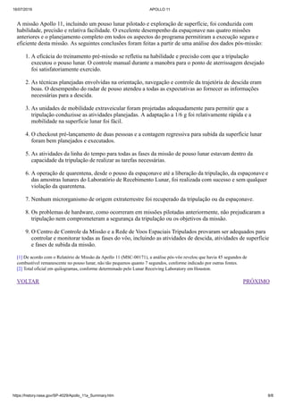 16/07/2019 APOLLO 11
https://history.nasa.gov/SP-4029/Apollo_11a_Summary.htm 8/8
VOLTAR PRÓXIMO
A missão Apollo 11, incluindo um pouso lunar pilotado e exploração de superfície, foi conduzida com
habilidade, precisão e relativa facilidade. O excelente desempenho da espaçonave nas quatro missões
anteriores e o planejamento completo em todos os aspectos do programa permitiram a execução segura e
eficiente desta missão. As seguintes conclusões foram feitas a partir de uma análise dos dados pós-missão:
1. A eficácia do treinamento pré-missão se refletiu na habilidade e precisão com que a tripulação
executou o pouso lunar. O controle manual durante a manobra para o ponto de aterrissagem desejado
foi satisfatoriamente exercido.
2. As técnicas planejadas envolvidas na orientação, navegação e controle da trajetória de descida eram
boas. O desempenho do radar de pouso atendeu a todas as expectativas ao fornecer as informações
necessárias para a descida.
3. As unidades de mobilidade extraveicular foram projetadas adequadamente para permitir que a
tripulação conduzisse as atividades planejadas. A adaptação a 1/6 g foi relativamente rápida e a
mobilidade na superfície lunar foi fácil.
4. O checkout pré-lançamento de duas pessoas e a contagem regressiva para subida da superfície lunar
foram bem planejados e executados.
5. As atividades da linha do tempo para todas as fases da missão de pouso lunar estavam dentro da
capacidade da tripulação de realizar as tarefas necessárias.
6. A operação de quarentena, desde o pouso da espaçonave até a liberação da tripulação, da espaçonave e
das amostras lunares do Laboratório de Recebimento Lunar, foi realizada com sucesso e sem qualquer
violação da quarentena.
7. Nenhum microrganismo de origem extraterrestre foi recuperado da tripulação ou da espaçonave.
8. Os problemas de hardware, como ocorreram em missões pilotadas anteriormente, não prejudicaram a
tripulação nem comprometeram a segurança da tripulação ou os objetivos da missão.
9. O Centro de Controle da Missão e a Rede de Voos Espaciais Tripulados provaram ser adequados para
controlar e monitorar todas as fases do vôo, incluindo as atividades de descida, atividades de superfície
e fases de subida da missão.
[1] De acordo com o Relatório de Missão da Apollo 11 (MSC-00171), a análise pós-vôo revelou que havia 45 segundos de
combustível remanescente no pouso lunar, não tão pequenos quanto 7 segundos, conforme indicado por outras fontes.
[2] Total oficial em quilogramas, conforme determinado pelo Lunar Receiving Laboratory em Houston.
 